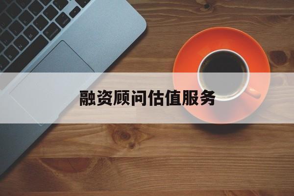 融资顾问估值服务(融资顾问估值服务怎么做)哈密市