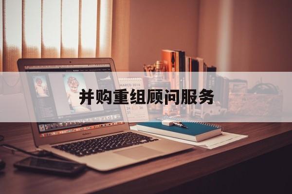 并购重组顾问服务(并购重组顾问主要包括协助咨询人进行什么)哈密市